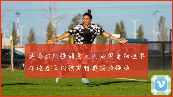 迪马尔科强调意大利必须晋级世界杯边后卫门德斯特奥实力强劲