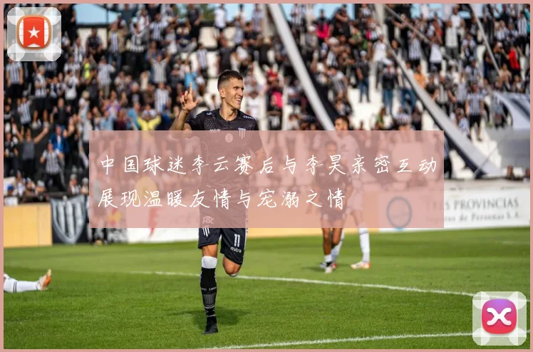 中国球迷李云赛后与李昊亲密互动展现温暖友情与宠溺之情