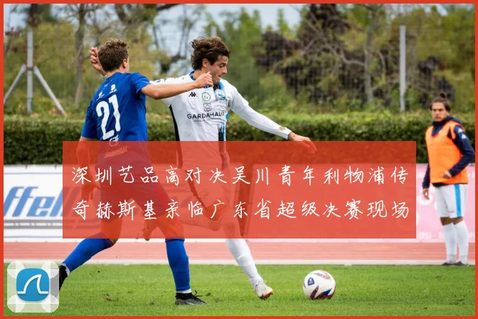 深圳艺品高对决吴川青年利物浦传奇赫斯基亲临广东省超级决赛现场