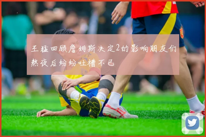 王猛回顾詹姆斯决定2的影响朋友们熬夜后纷纷吐槽不已