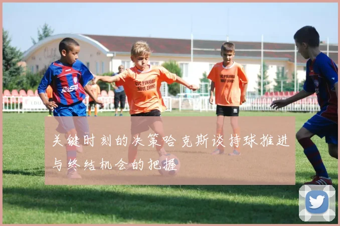 关键时刻的决策哈克斯谈持球推进与终结机会的把握