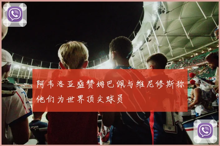 阿韦洛亚盛赞姆巴佩与维尼修斯称他们为世界顶尖球员