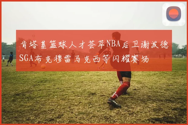 肯塔基篮球人才荟萃NBA后卫谢泼德SGA布克穆雷马克西等闪耀赛场
