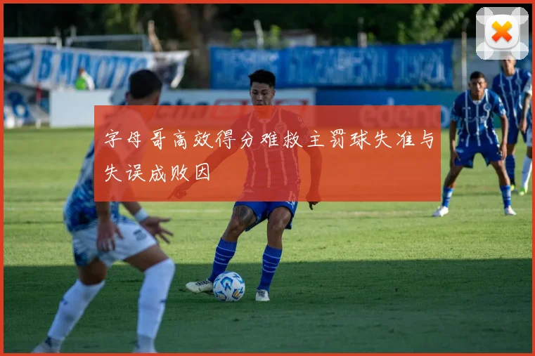 字母哥高效得分难救主罚球失准与失误成败因