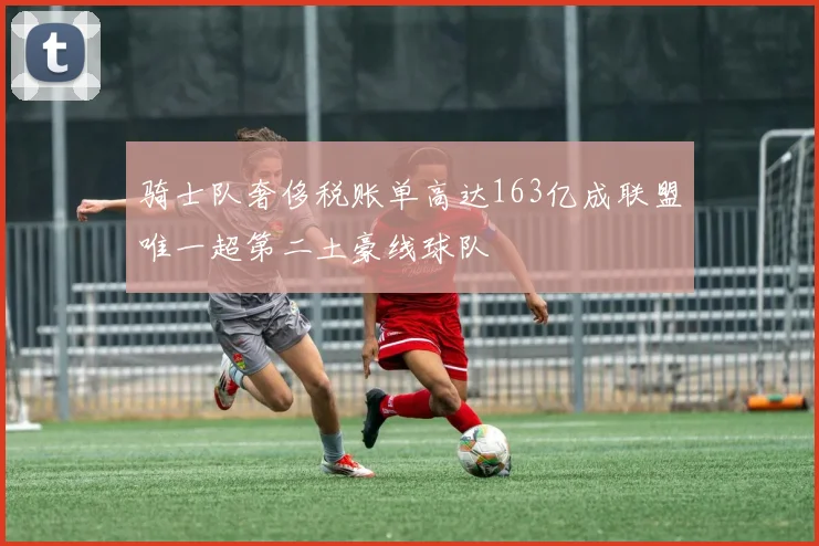 骑士队奢侈税账单高达163亿成联盟唯一超第二土豪线球队