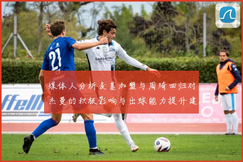 媒体人分析麦基加盟与周琦回归对杰曼的积极影响与出球能力提升建议