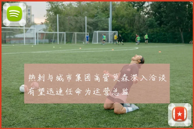 热刺与城市集团高管莫森深入洽谈有望迅速任命为运营总监