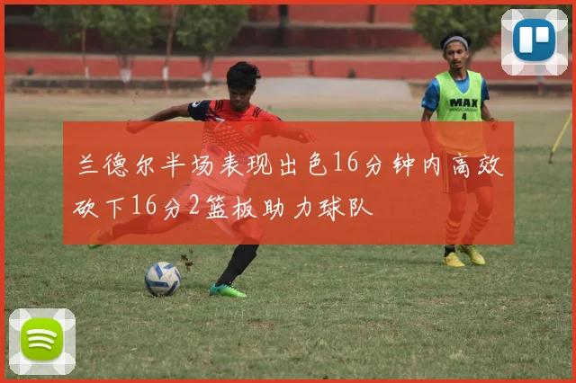 兰德尔半场表现出色16分钟内高效砍下16分2篮板助力球队