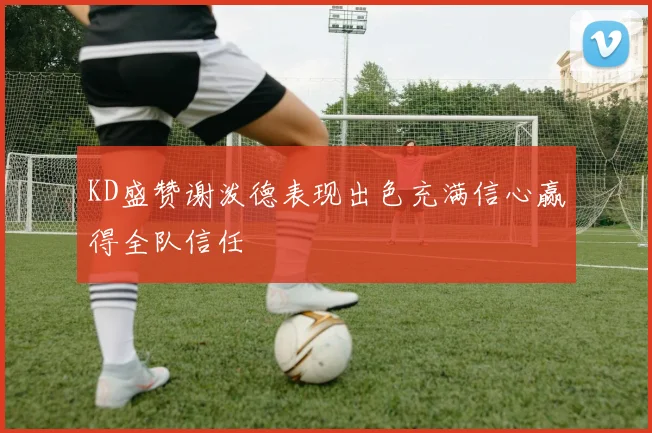 KD盛赞谢泼德表现出色充满信心赢得全队信任