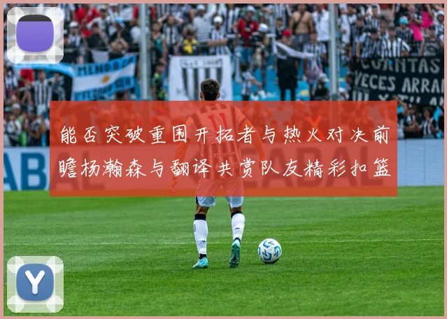 能否突破重围开拓者与热火对决前瞻杨瀚森与翻译共赏队友精彩扣篮瞬间
