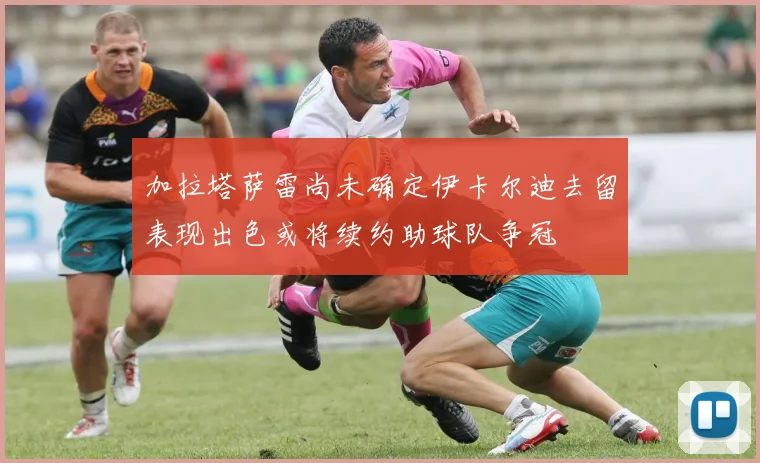加拉塔萨雷尚未确定伊卡尔迪去留表现出色或将续约助球队争冠