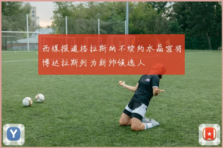 西媒报道格拉斯纳不续约水晶宫将博达拉斯列为新帅候选人