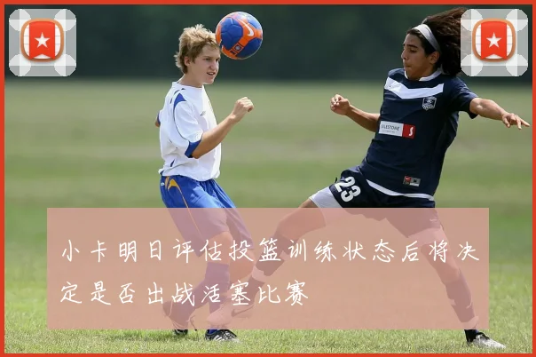 小卡明日评估投篮训练状态后将决定是否出战活塞比赛