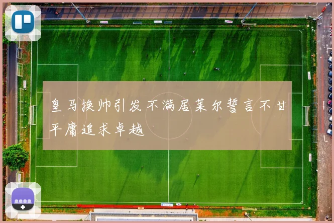 皇马换帅引发不满居莱尔誓言不甘平庸追求卓越
