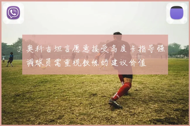 奥科吉坦言愿意接受乌度卡指导强调球员需重视教练的建议价值