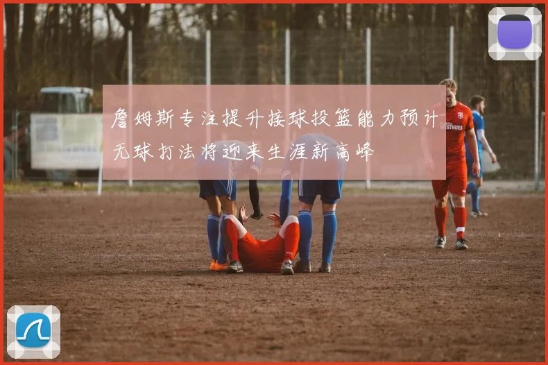 詹姆斯专注提升接球投篮能力预计无球打法将迎来生涯新高峰