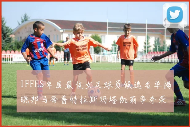 IFFHS年度最佳女足球员候选名单揭晓邦马蒂普特拉斯玛塔凯莉争夺荣誉