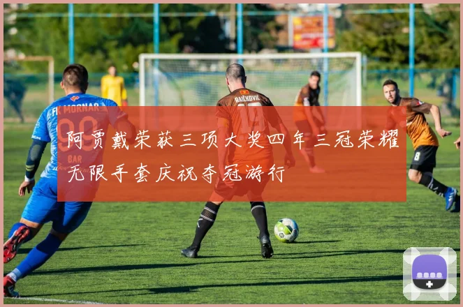 阿贾戴荣获三项大奖四年三冠荣耀无限手套庆祝夺冠游行