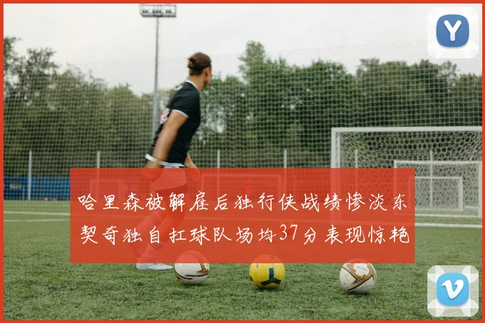 哈里森被解雇后独行侠战绩惨淡东契奇独自扛球队场均37分表现惊艳