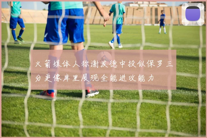 火箭媒体人称谢泼德中投似保罗三分更像库里展现全能进攻能力