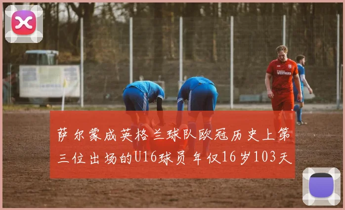 萨尔蒙成英格兰球队欧冠历史上第三位出场的U16球员年仅16岁103天