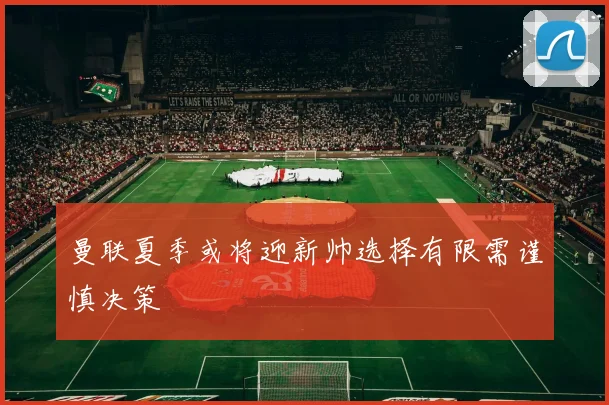 曼联夏季或将迎新帅选择有限需谨慎决策
