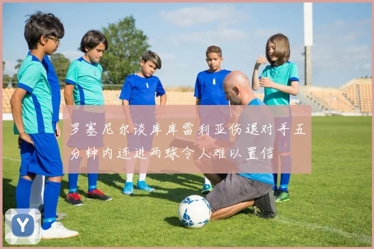 罗塞尼尔谈库库雷利亚伤退对手五分钟内连进两球令人难以置信