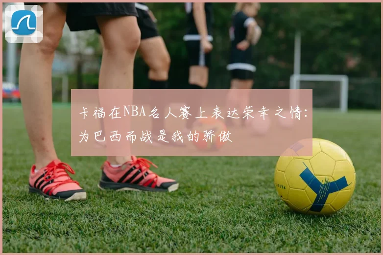 卡福在NBA名人赛上表达荣幸之情：为巴西而战是我的骄傲
