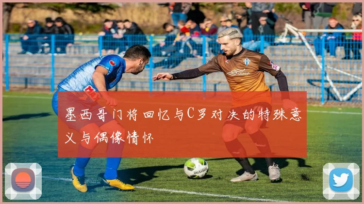 墨西哥门将回忆与C罗对决的特殊意义与偶像情怀