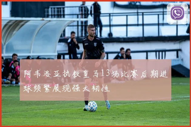 阿韦洛亚执教皇马13场比赛后期进球频繁展现强大韧性