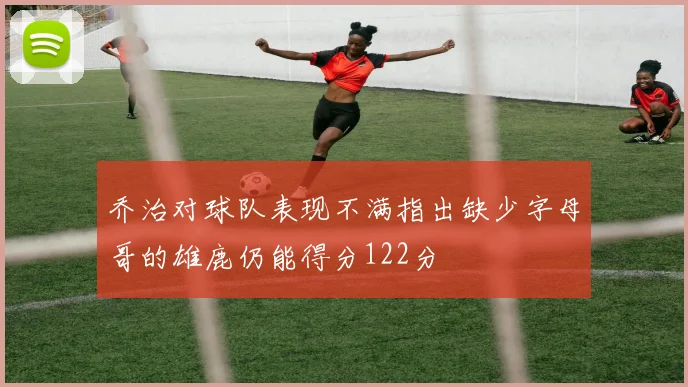 乔治对球队表现不满指出缺少字母哥的雄鹿仍能得分122分