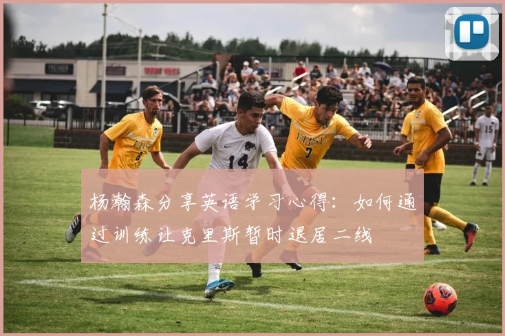 杨瀚森分享英语学习心得：如何通过训练让克里斯暂时退居二线
