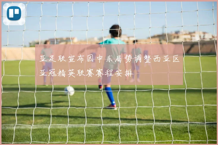 亚足联宣布因中东局势调整西亚区亚冠精英联赛赛程安排