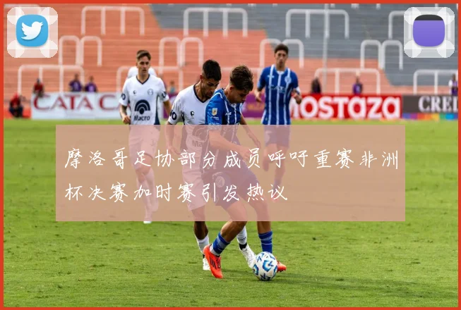 摩洛哥足协部分成员呼吁重赛非洲杯决赛加时赛引发热议