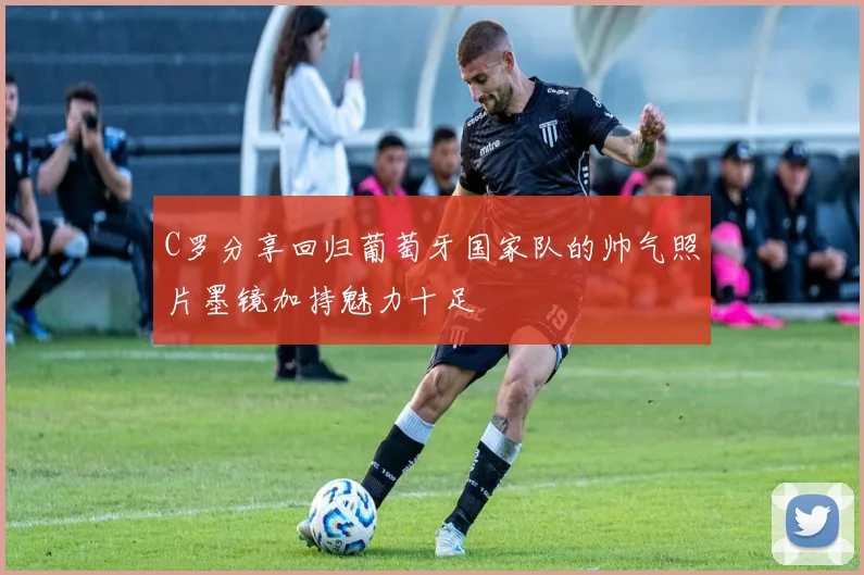 C罗分享回归葡萄牙国家队的帅气照片墨镜加持魅力十足