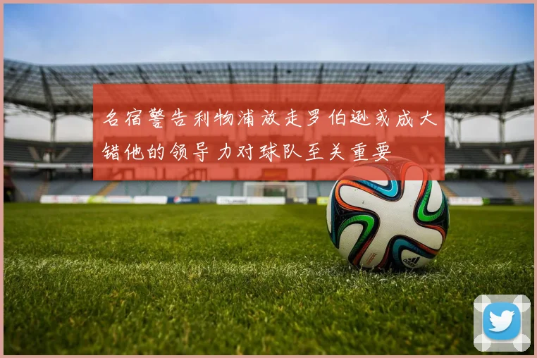 名宿警告利物浦放走罗伯逊或成大错他的领导力对球队至关重要