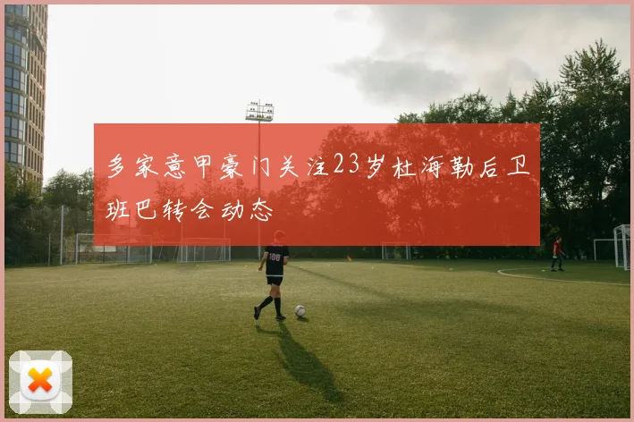 多家意甲豪门关注23岁杜海勒后卫班巴转会动态