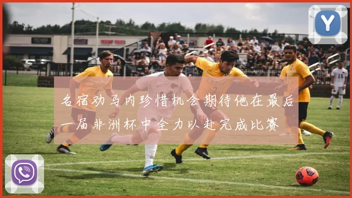 名宿劝马内珍惜机会期待他在最后一届非洲杯中全力以赴完成比赛