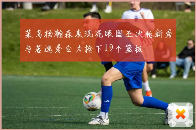 菜鸟杨瀚森表现亮眼国王次轮新秀与落选秀合力抢下19个篮板